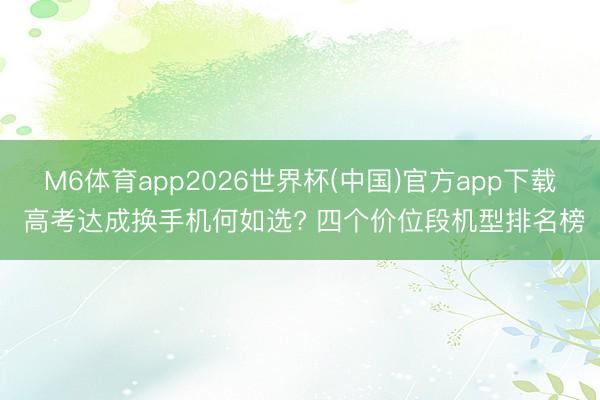 M6体育app2026世界杯(中国)官方app下载 高考达成换手机何如选? 四个价位段机型排名榜