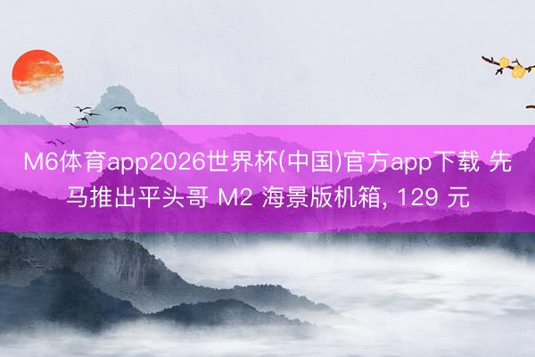 M6体育app2026世界杯(中国)官方app下载 先马推出平头哥 M2 海景版机箱， 129 元