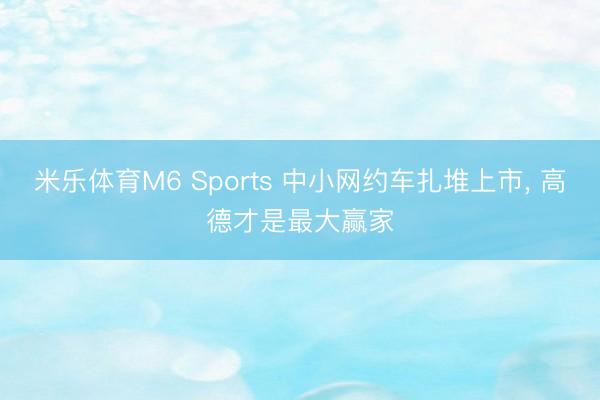 米乐体育M6 Sports 中小网约车扎堆上市， 高德才是最大赢家