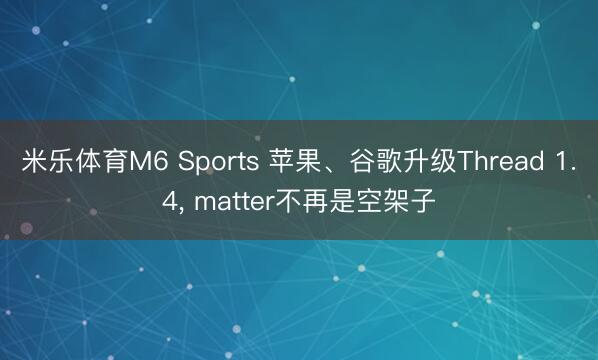 米乐体育M6 Sports 苹果、谷歌升级Thread 1.4， matter不再是空架子