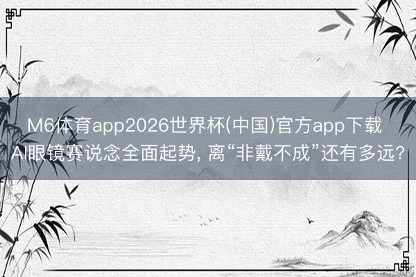 M6体育app2026世界杯(中国)官方app下载 AI眼镜赛说念全面起势， 离“非戴不成”还有多远?