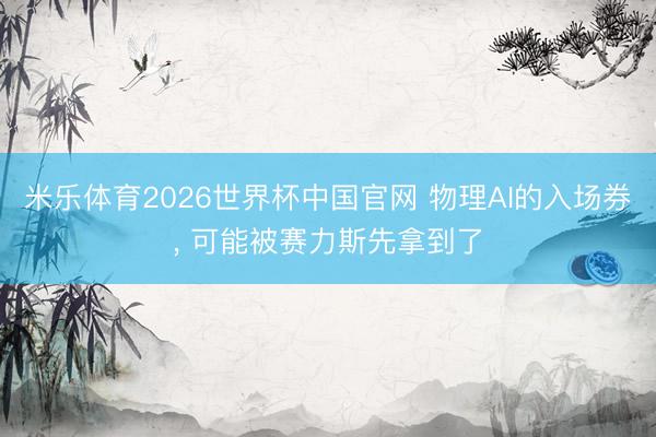 米乐体育2026世界杯中国官网 物理AI的入场券， 可能被赛力斯先拿到了