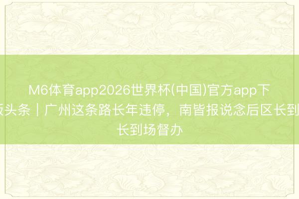 M6体育app2026世界杯(中国)官方app下载 头版头条｜广州这条路长年违停，南皆报说念后区长到场督办