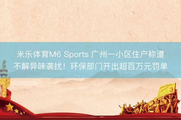 米乐体育M6 Sports 广州一小区住户称遭不解异味袭扰！环保部门开出超百万元罚单