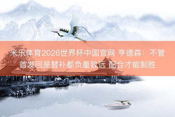 米乐体育2026世界杯中国官网 亨德森：不管首发回是替补都负重致远 配合才能制胜