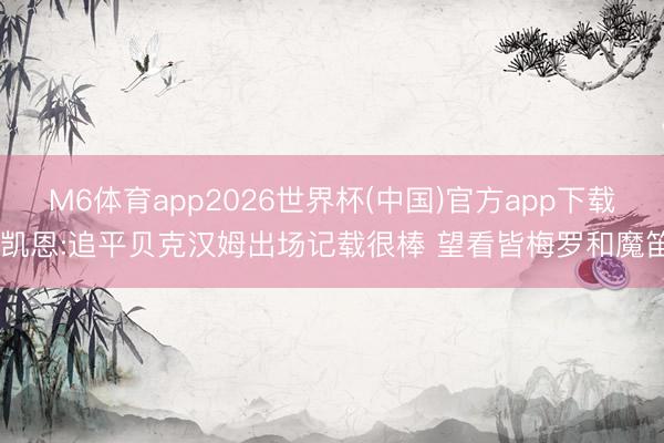 M6体育app2026世界杯(中国)官方app下载 凯恩:追平贝克汉姆出场记载很棒 望看皆梅罗和魔笛