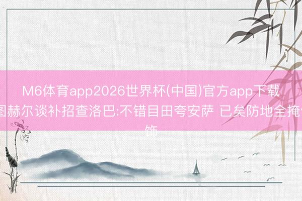 M6体育app2026世界杯(中国)官方app下载 图赫尔谈补招查洛巴:不错目田夸安萨 已矣防地全掩饰