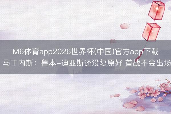 M6体育app2026世界杯(中国)官方app下载 马丁内斯:鲁本-迪亚斯还没复原好 首战不会出场