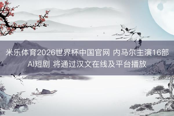 米乐体育2026世界杯中国官网 内马尔主演16部AI短剧 将通过汉文在线及平台播放