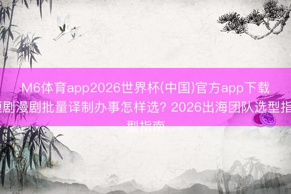 M6体育app2026世界杯(中国)官方app下载 短剧漫剧批量译制办事怎样选? 2026出海团队选型指南