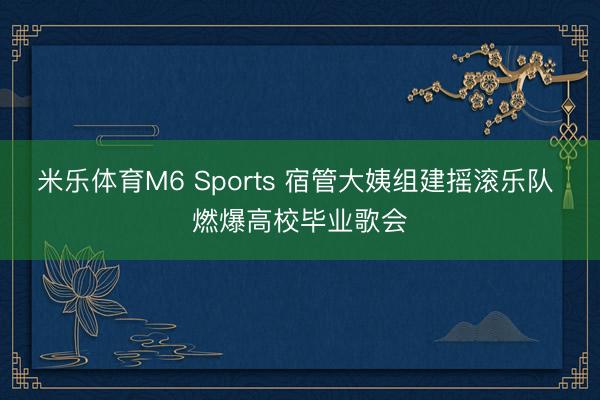 米乐体育M6 Sports 宿管大姨组建摇滚乐队 燃爆高校毕业歌会