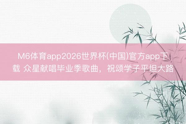 M6体育app2026世界杯(中国)官方app下载 众星献唱毕业季歌曲，祝颂学子平坦大路