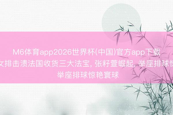 M6体育app2026世界杯(中国)官方app下载 蜕变! 女排击溃法国收货三大法宝， 张籽萱崛起， 举座排球惊艳寰球