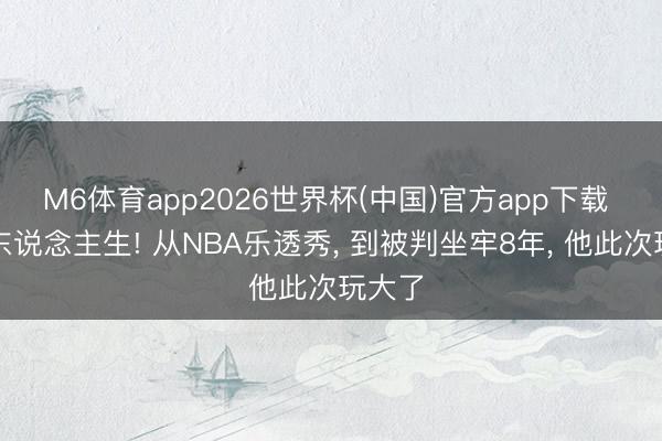 M6体育app2026世界杯(中国)官方app下载 乖张东说念主生! 从NBA乐透秀， 到被判坐牢8年， 他此次玩大了