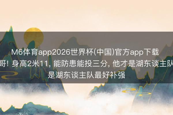 M6体育app2026世界杯(中国)官方app下载 不是字母哥! 身高2米11， 能防患能投三分， 他才是湖东谈主队最好补强