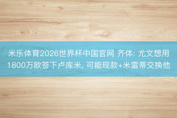 米乐体育2026世界杯中国官网 齐体: 尤文想用1800万欧签下卢库米, 可能现款+米雷蒂交换他