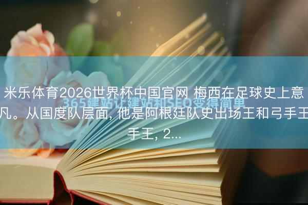 米乐体育2026世界杯中国官网 梅西在足球史上意旨不凡。从国度队层面, 他是阿根廷队史出场王和弓手王, 2...